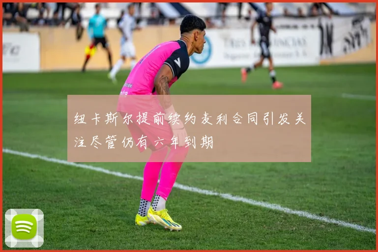 纽卡斯尔提前续约麦利合同引发关注尽管仍有六年到期