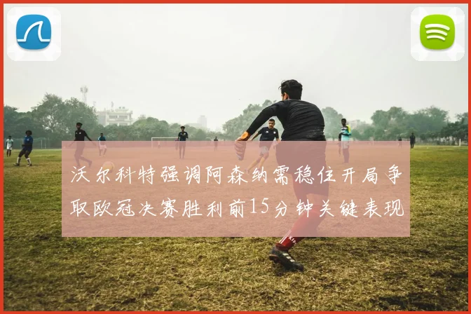 沃尔科特强调阿森纳需稳住开局争取欧冠决赛胜利前15分钟关键表现