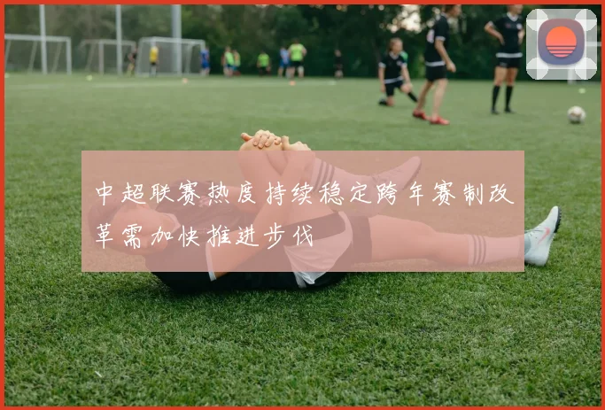 中超联赛热度持续稳定跨年赛制改革需加快推进步伐