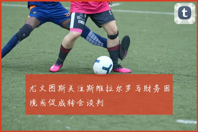 尤文图斯关注斯维拉尔罗马财务困境或促成转会谈判