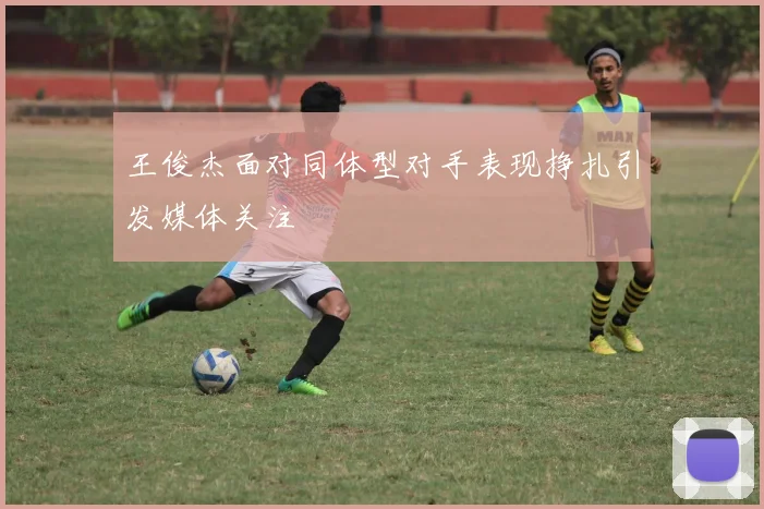王俊杰面对同体型对手表现挣扎引发媒体关注
