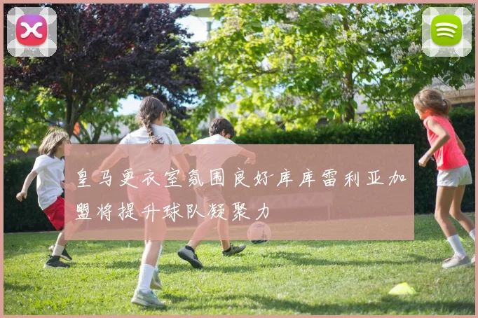皇马更衣室氛围良好库库雷利亚加盟将提升球队凝聚力