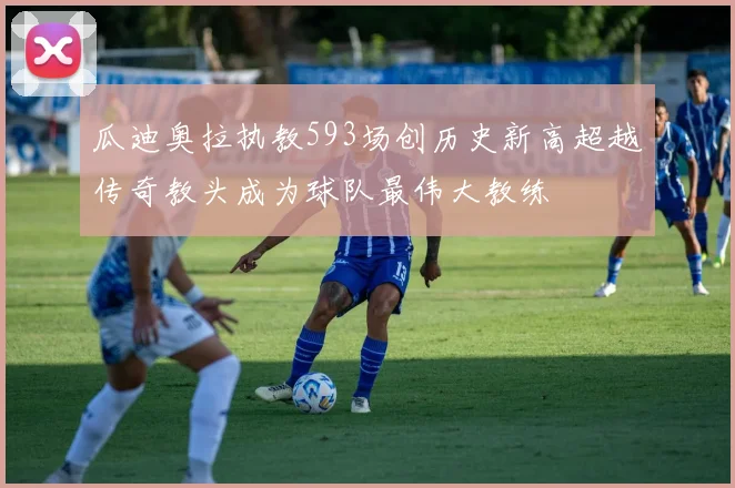 瓜迪奥拉执教593场创历史新高超越传奇教头成为球队最伟大教练