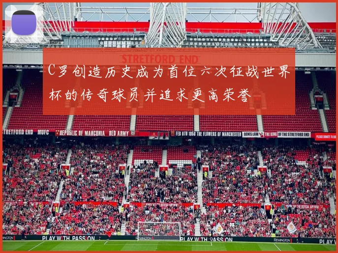 C罗创造历史成为首位六次征战世界杯的传奇球员并追求更高荣誉
