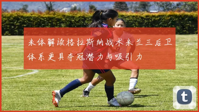 米体解读格拉斯纳战术米兰三后卫体系更具夺冠潜力与吸引力