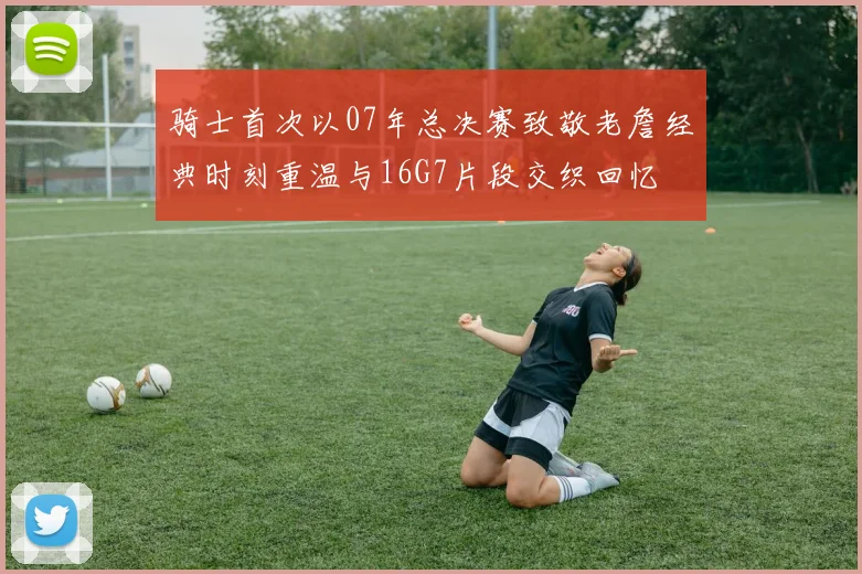骑士首次以07年总决赛致敬老詹经典时刻重温与16G7片段交织回忆