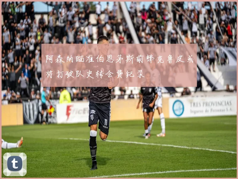 阿森纳瞄准伯恩茅斯前锋克鲁皮或将打破队史转会费纪录