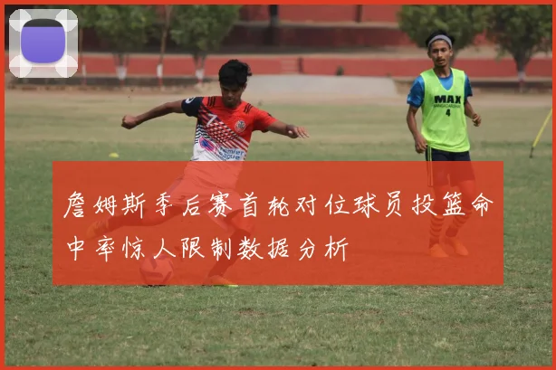 詹姆斯季后赛首轮对位球员投篮命中率惊人限制数据分析