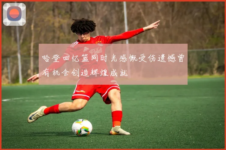 哈登回忆篮网时光感慨受伤遗憾曾有机会创造辉煌成就