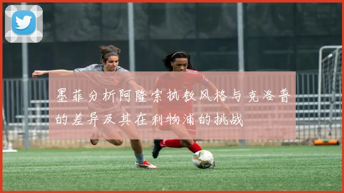 墨菲分析阿隆索执教风格与克洛普的差异及其在利物浦的挑战