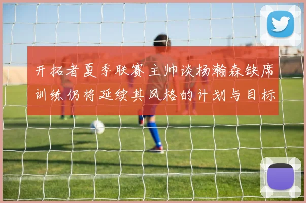 开拓者夏季联赛主帅谈杨瀚森缺席训练仍将延续其风格的计划与目标