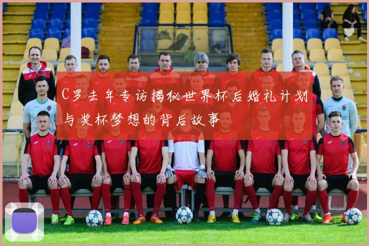 C罗去年专访揭秘世界杯后婚礼计划与奖杯梦想的背后故事